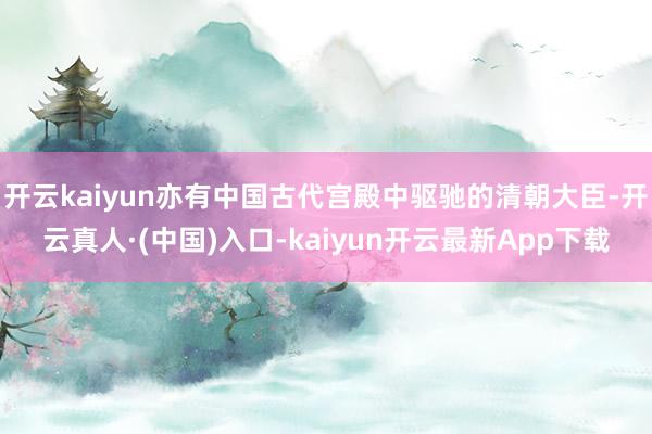 开云kaiyun亦有中国古代宫殿中驱驰的清朝大臣-开云真人·(中国)入口-kaiyun开云最新App下载