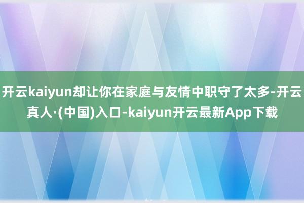开云kaiyun却让你在家庭与友情中职守了太多-开云真人·(中国)入口-kaiyun开云最新App下载