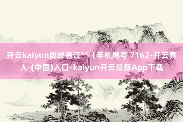 开云kaiyun阔绰者江**（手机尾号 7162-开云真人·(中国)入口-kaiyun开云最新App下载