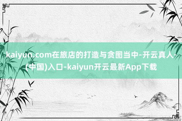 kaiyun.com在旅店的打造与贪图当中-开云真人·(中国)入口-kaiyun开云最新App下载