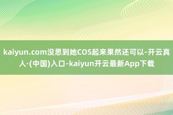 kaiyun.com没思到她COS起来果然还可以-开云真人·(中国)入口-kaiyun开云最新App下载