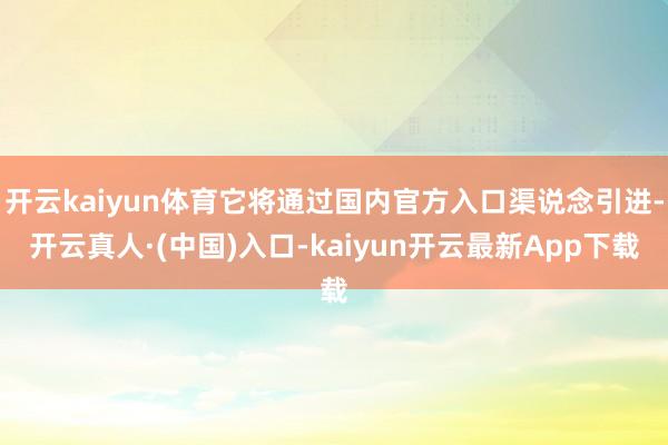 开云kaiyun体育它将通过国内官方入口渠说念引进-开云真人·(中国)入口-kaiyun开云最新App下载