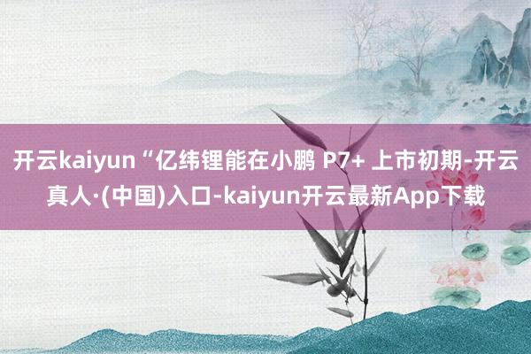 开云kaiyun“亿纬锂能在小鹏 P7+ 上市初期-开云真人·(中国)入口-kaiyun开云最新App下载