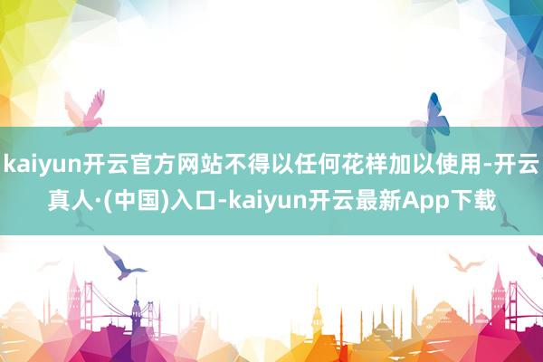 kaiyun开云官方网站不得以任何花样加以使用-开云真人·(中国)入口-kaiyun开云最新App下载