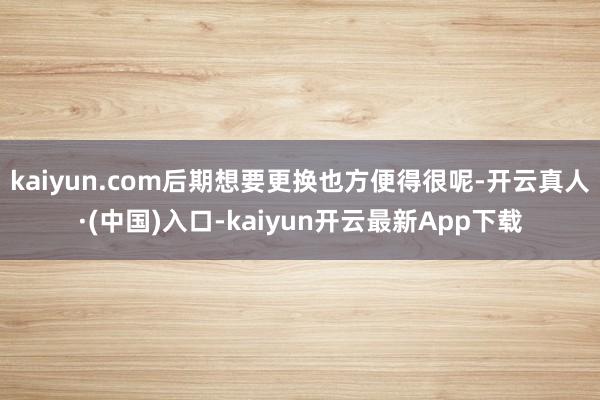 kaiyun.com后期想要更换也方便得很呢-开云真人·(中国)入口-kaiyun开云最新App下载