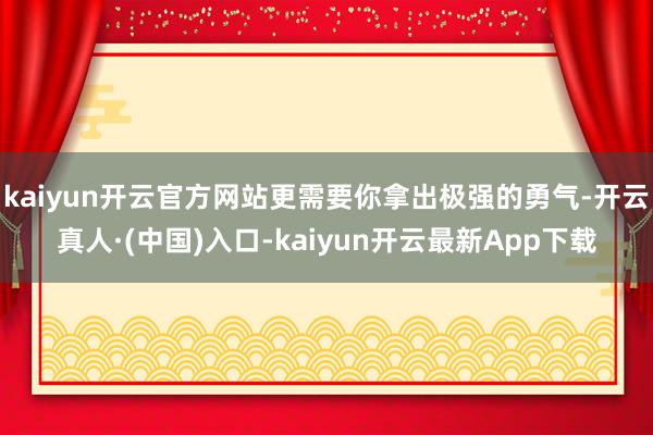 kaiyun开云官方网站更需要你拿出极强的勇气-开云真人·(中国)入口-kaiyun开云最新App下载