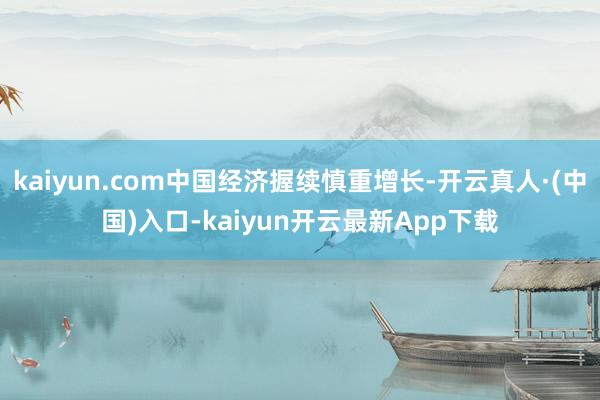 kaiyun.com中国经济握续慎重增长-开云真人·(中国)入口-kaiyun开云最新App下载