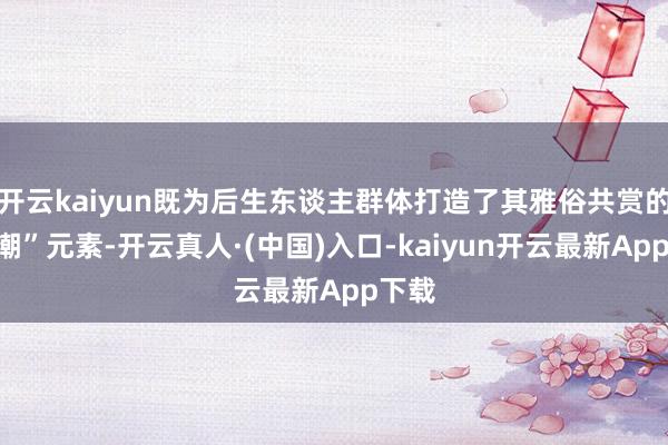 开云kaiyun既为后生东谈主群体打造了其雅俗共赏的“国潮”元素-开云真人·(中国)入口-kaiyun开云最新App下载