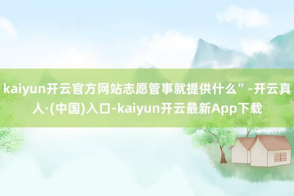 kaiyun开云官方网站志愿管事就提供什么”-开云真人·(中国)入口-kaiyun开云最新App下载