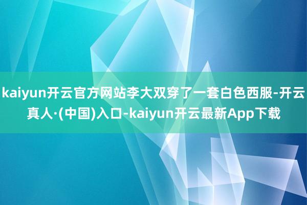kaiyun开云官方网站李大双穿了一套白色西服-开云真人·(中国)入口-kaiyun开云最新App下载