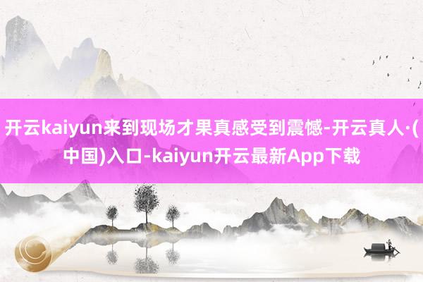 开云kaiyun来到现场才果真感受到震憾-开云真人·(中国)入口-kaiyun开云最新App下载
