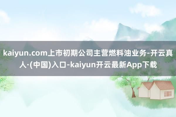 kaiyun.com上市初期公司主营燃料油业务-开云真人·(中国)入口-kaiyun开云最新App下载