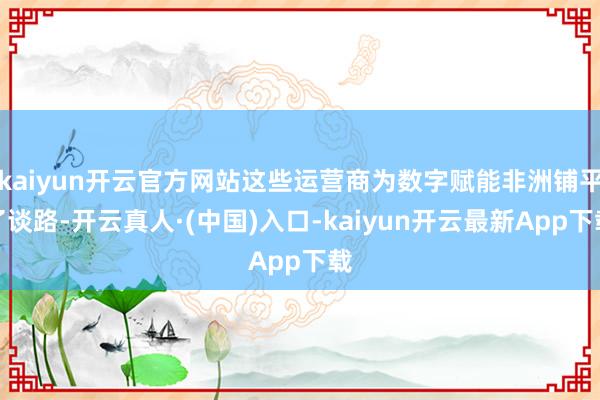 kaiyun开云官方网站这些运营商为数字赋能非洲铺平了谈路-开云真人·(中国)入口-kaiyun开云最新App下载