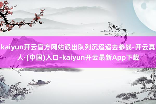 kaiyun开云官方网站派出队列沉迢迢去参战-开云真人·(中国)入口-kaiyun开云最新App下载