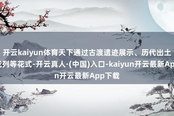 开云kaiyun体育天下通过古渡遗迹展示、历代出土文物成列等花式-开云真人·(中国)入口-kaiyun开云最新App下载