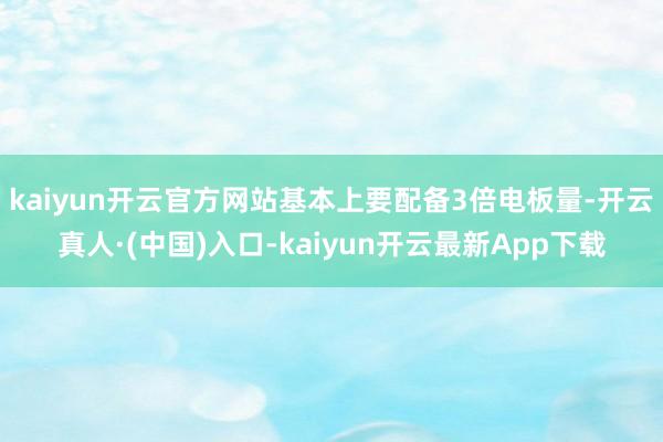 kaiyun开云官方网站基本上要配备3倍电板量-开云真人·(中国)入口-kaiyun开云最新App下载