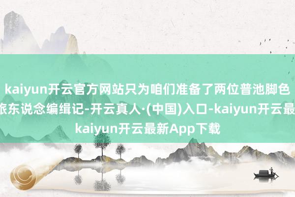 kaiyun开云官方网站只为咱们准备了两位普池脚色以考取2期旅东说念编缉记-开云真人·(中国)入口-kaiyun开云最新App下载
