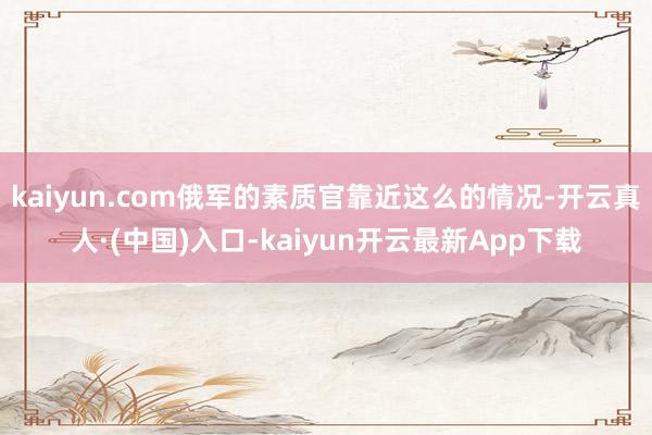 kaiyun.com俄军的素质官靠近这么的情况-开云真人·(中国)入口-kaiyun开云最新App下载
