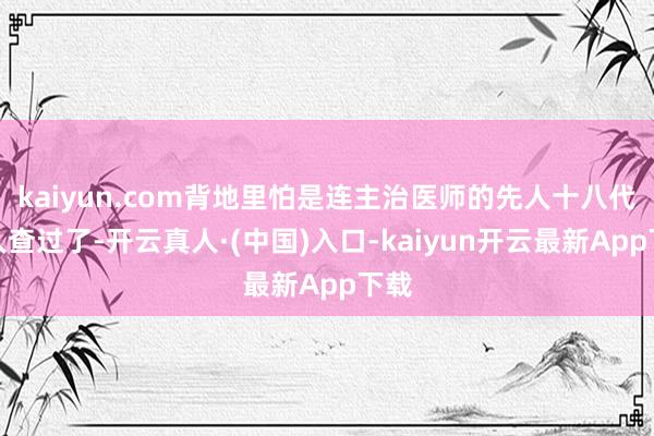 kaiyun.com背地里怕是连主治医师的先人十八代王人查过了-开云真人·(中国)入口-kaiyun开云最新App下载