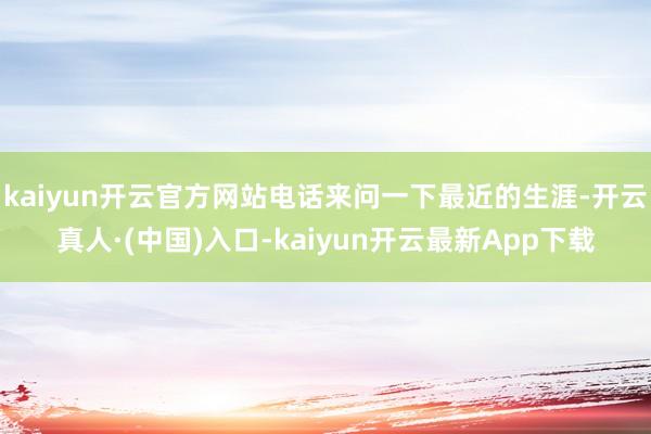kaiyun开云官方网站电话来问一下最近的生涯-开云真人·(中国)入口-kaiyun开云最新App下载