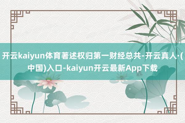 开云kaiyun体育著述权归第一财经总共-开云真人·(中国)入口-kaiyun开云最新App下载