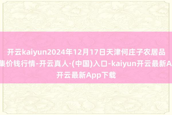 开云kaiyun2024年12月17日天津何庄子农居品批发市集价钱行情-开云真人·(中国)入口-kaiyun开云最新App下载