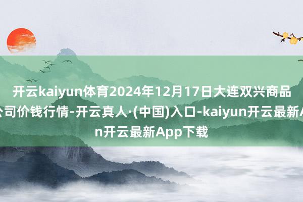 开云kaiyun体育2024年12月17日大连双兴商品城有限公司价钱行情-开云真人·(中国)入口-kaiyun开云最新App下载