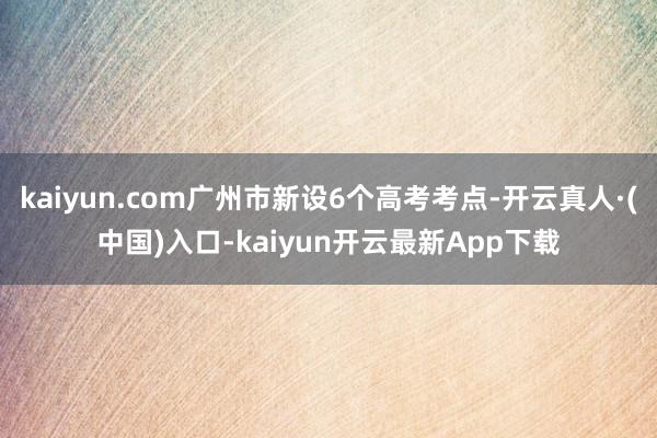 kaiyun.com广州市新设6个高考考点-开云真人·(中国)入口-kaiyun开云最新App下载
