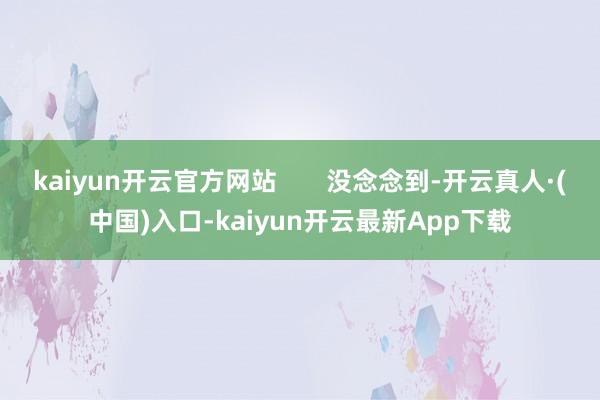 kaiyun开云官方网站       没念念到-开云真人·(中国)入口-kaiyun开云最新App下载