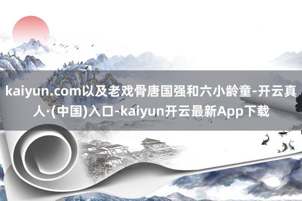 kaiyun.com以及老戏骨唐国强和六小龄童-开云真人·(中国)入口-kaiyun开云最新App下载