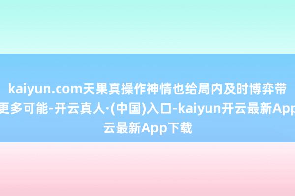 kaiyun.com天果真操作神情也给局内及时博弈带来了更多可能-开云真人·(中国)入口-kaiyun开云最新App下载