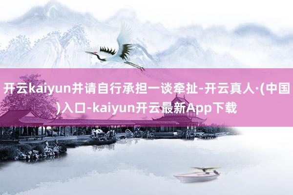 开云kaiyun并请自行承担一谈牵扯-开云真人·(中国)入口-kaiyun开云最新App下载