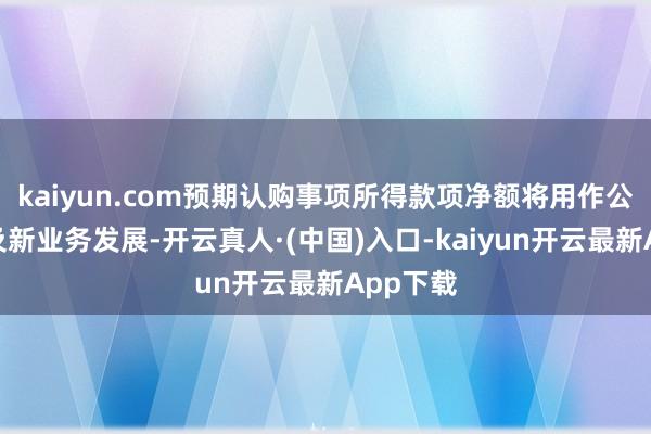 kaiyun.com预期认购事项所得款项净额将用作公司营运及新业务发展-开云真人·(中国)入口-kaiyun开云最新App下载