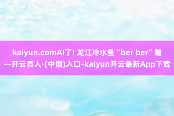 kaiyun.comAI了! 龙江冷水鱼“ber ber”蹦~-开云真人·(中国)入口-kaiyun开云最新App下载