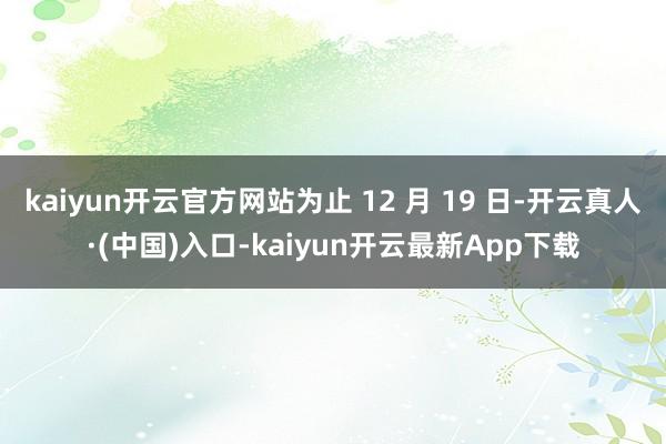 kaiyun开云官方网站为止 12 月 19 日-开云真人·(中国)入口-kaiyun开云最新App下载