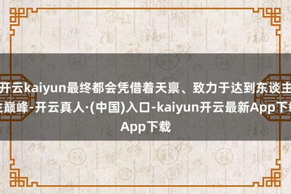 开云kaiyun最终都会凭借着天禀、致力于达到东谈主生巅峰-开云真人·(中国)入口-kaiyun开云最新App下载