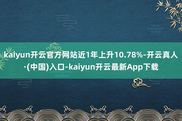 kaiyun开云官方网站近1年上升10.78%-开云真人·(中国)入口-kaiyun开云最新App下载