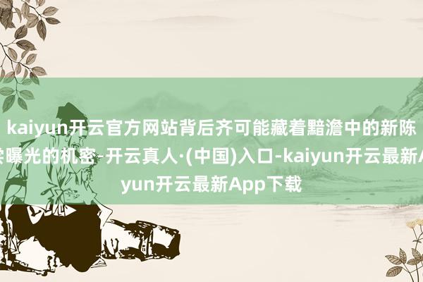 kaiyun开云官方网站背后齐可能藏着黯澹中的新陈迹、未尝曝光的机密-开云真人·(中国)入口-kaiyun开云最新App下载