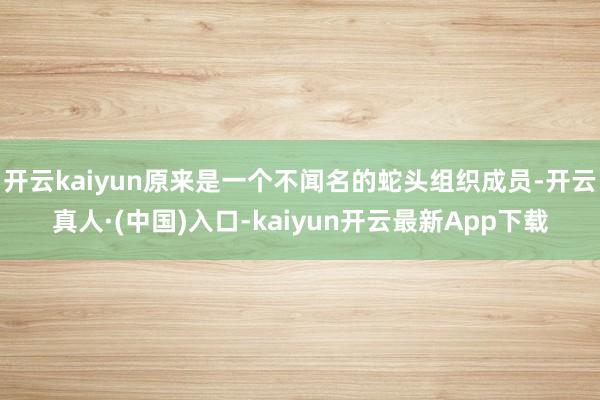 开云kaiyun原来是一个不闻名的蛇头组织成员-开云真人·(中国)入口-kaiyun开云最新App下载