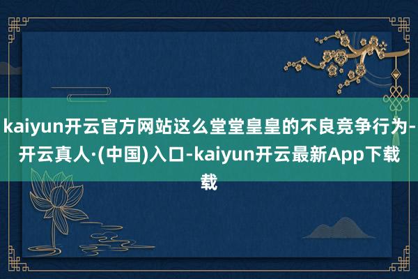 kaiyun开云官方网站这么堂堂皇皇的不良竞争行为-开云真人·(中国)入口-kaiyun开云最新App下载
