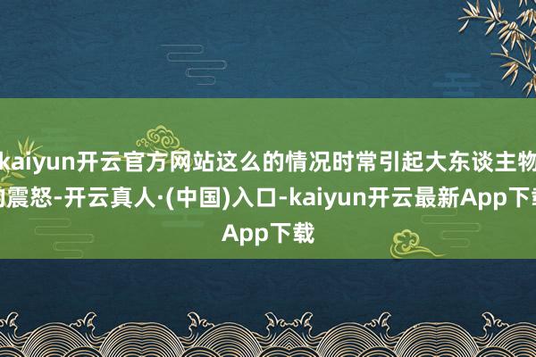kaiyun开云官方网站这么的情况时常引起大东谈主物的震怒-开云真人·(中国)入口-kaiyun开云最新App下载