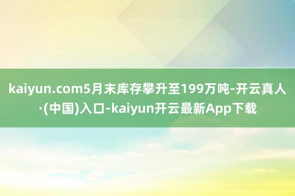 kaiyun.com5月末库存攀升至199万吨-开云真人·(中国)入口-kaiyun开云最新App下载