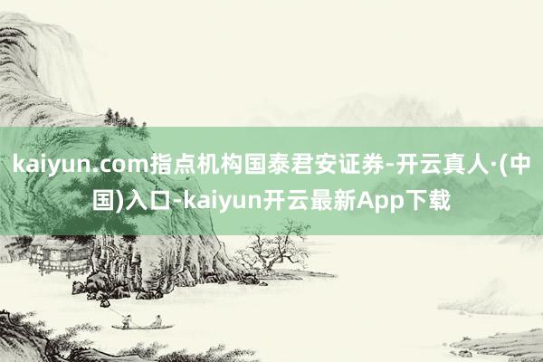 kaiyun.com指点机构国泰君安证券-开云真人·(中国)入口-kaiyun开云最新App下载