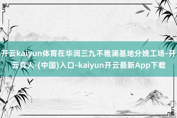 开云kaiyun体育在华润三九不雅澜基地分娩工场-开云真人·(中国)入口-kaiyun开云最新App下载