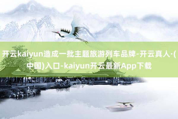 开云kaiyun造成一批主题旅游列车品牌-开云真人·(中国)入口-kaiyun开云最新App下载