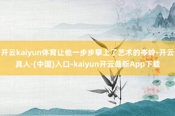 开云kaiyun体育让他一步步攀上了艺术的岑岭-开云真人·(中国)入口-kaiyun开云最新App下载