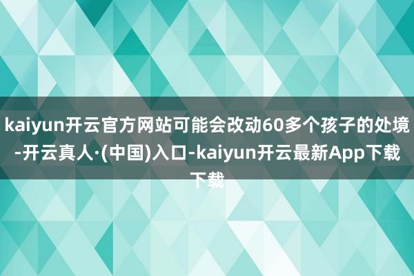 kaiyun开云官方网站可能会改动60多个孩子的处境-开云真人·(中国)入口-kaiyun开云最新App下载