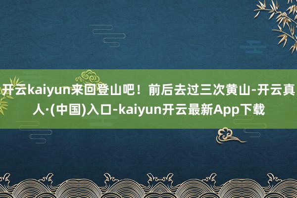 开云kaiyun来回登山吧！前后去过三次黄山-开云真人·(中国)入口-kaiyun开云最新App下载