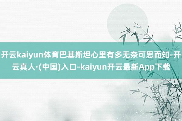 开云kaiyun体育巴基斯坦心里有多无奈可思而知-开云真人·(中国)入口-kaiyun开云最新App下载