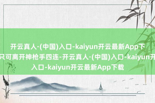开云真人·(中国)入口-kaiyun开云最新App下载到时候我方就只可离开神枪手四连-开云真人·(中国)入口-kaiyun开云最新App下载